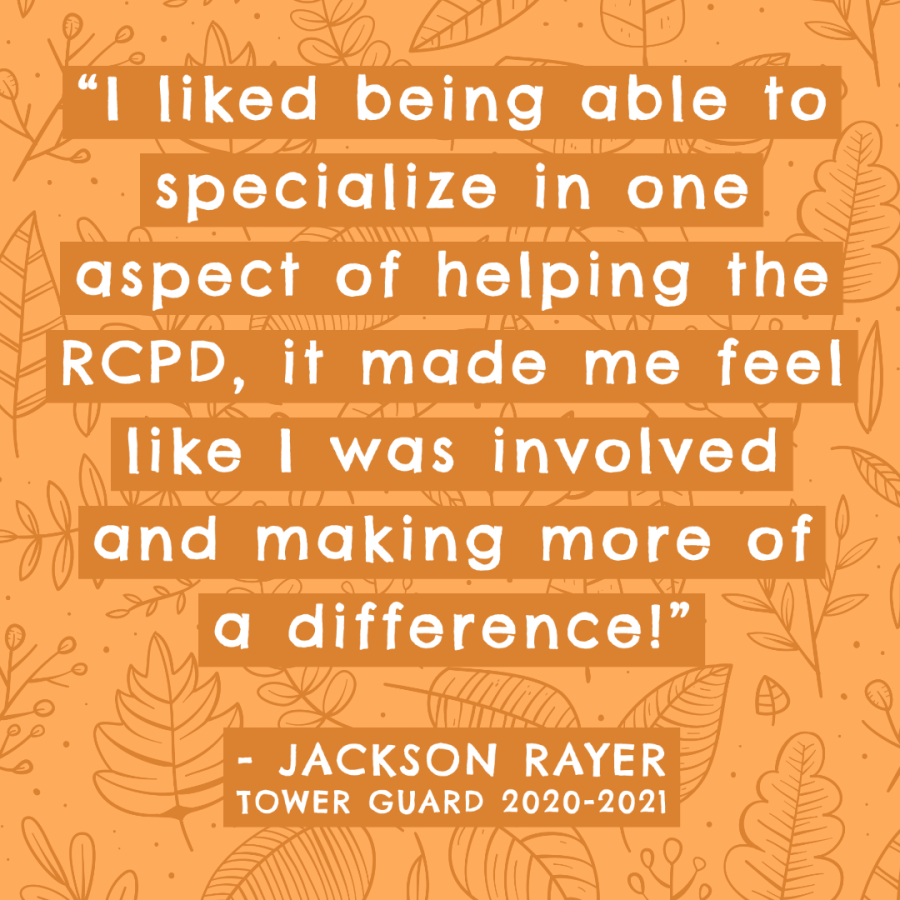 Image of a quote, the words say: "I liked being able to specialize in one aspect of helping the RCPD, it made me feel like I was involved and making more of a difference. - Jackson Rayer, Tower Guard 2020-2021"