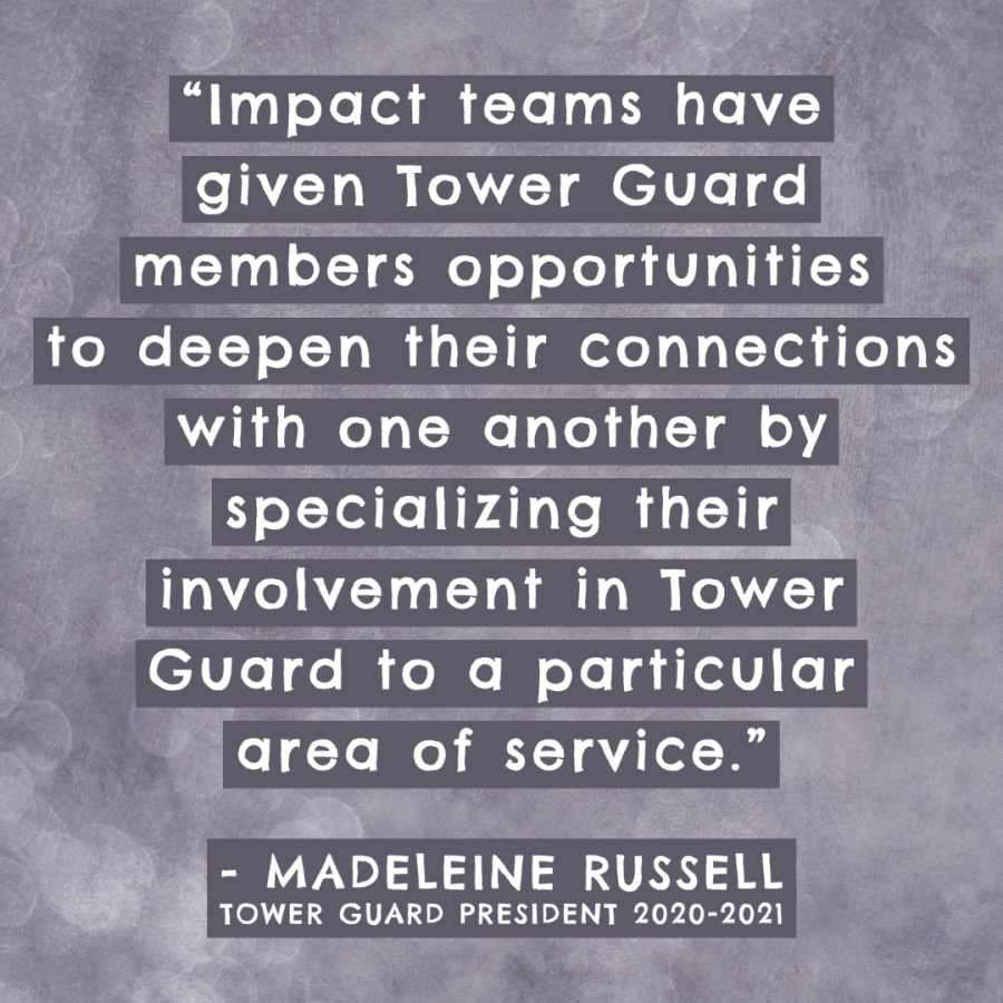 Image of a quote, the words say: "Impact teams have given Tower Guard members opportunities to deepen their connections with one another by specializing their involvement in Tower Guard to a particular area of service. -Madeleine Russell, Tower Guard President 2020-2021"