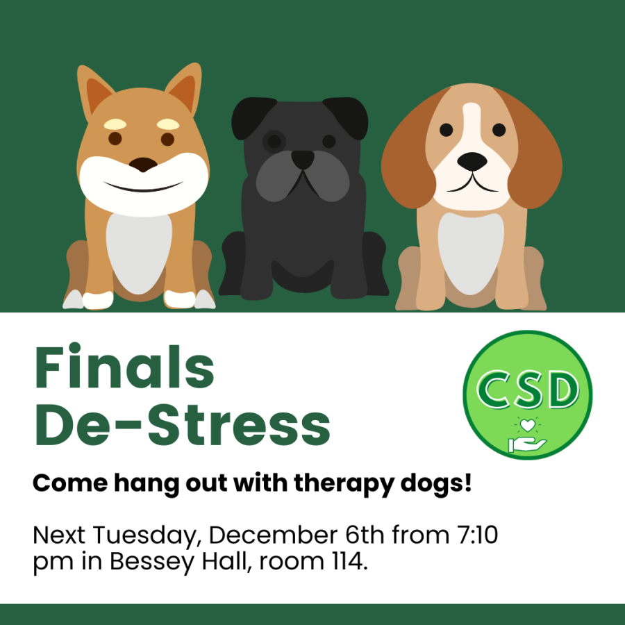 Infographic for the Council of Students with Disabilities's therapy dog meeting. The graphic has a dark green background with a white banner going across the bottom half. On this banner in bolded green letters are the words "Finals De-Stress". Below in white the banner reads, "Come hang out with therapy dogs! Next Tuesday, December 6th from 7:10 pm in Bessey Hall, room 114." The top right of the banner has the Council's logo: A light green circle with a dark green boarder, in the middle are the letters CSD 