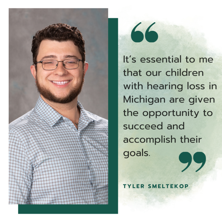Headshot photo of Tyler smiling. He is wearing glasses and a long sleeve button down shirt. He has short brown hair and a short beard. Next to the photo is a quote that says, "It’s essential to me that our children with hearing loss in Michigan are given the opportunity to succeed and accomplish their goals." His name, Tyler Smeltekop is below the quote.